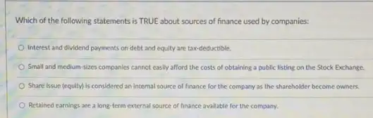 Which of the following statements is TRUE about sources of finance used by companies:
Interest and dividend payments on debt and equity are tax-deductible.
Small and medium-sizes companies cannot easily afford the costs of obtaining a public listing on the Stock Exchange.
Share issue (equity) is considered an internal source of finance for the company as the shareholder become owners.
Retained earnings are a long-term external source of finance available for the company.