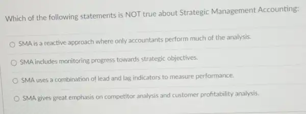 Which of the following statements is NOT true about Strategic Management Accounting:
SMA is a reactive approach where only accountants perform much of the analysis.
SMA includes monitoring progress towards strategic objectives.
SMA uses a combination of lead and lag indicators to measure performance.
SMA gives great emphasis on competitor analysis and customer profitability analysis.