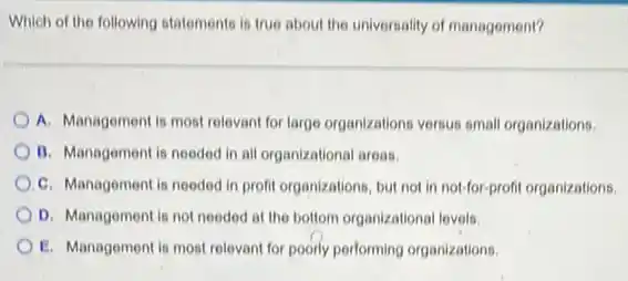 Which of the following statements is true about the universality of management?
A. Management is most relevant for large organizations versus small organizations.
B. Management is needed in all organizational areas.
C. Management is needed in profit organizations, but not in not-for-profit organizations.
D. Management is not needed at the bottom organizational levels.
E. Management is most relevant for poorly performing organizations