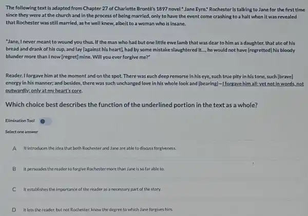 The following text is adapted from Chapter 27 of Charlotte Bronte's 1897 novel "Jane Eyre!Rochester is talking to Jane for the first time
since they were at the church and in the process of being married, only to have the event come crashing to a halt when It was revealed
that Rochester was still married, as he well knew, albeit to a woman who is Insane.
Jane, Inever meant to wound you thus. If the man who had but one little ewe lamb that was dear to him as a daughter, that ate of his
bread and drank of his cup, and lay [against his heart], had by some mistake slaughtered It..., he would not have [regretted]his bloody
blunder more than I now [regret]mine. Will you ever forglve me?"
Reader, I forgave him at the moment and on the spot. There was such deepremorse in his eye, such true pity in his tone such[brave]
energy in his manner,and besides, there was such unchanged love in his whole look and [bearing]-I forgave him all; yet not In words.not
outwardly; only at my heart's core
Which choice best describes the function of the underlined portion in the text as a whole?
Ellmination Tool
Select one answer
A It introduces the idea t that both Rochester and Jane able to discuss forgiveness.
B It persuades the reader to forg/ve Rochestermore than Jane is so far able to.
C Itestablishes the importance of the reader as a necessary part of the story.
D It lets the reader,but not Rochester, know the degree to which Jane forgives him