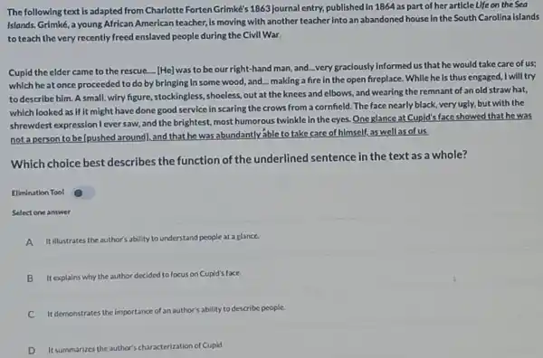 The following text is adapted from Charlotte Forten Grimke's 1863 Journal entry, published in 1864 as part of her article Life on the Sea
Islands. Grimké, a young African American teacher Is moving with another teacher into an abandoned house in the South Carolina Islands
to teach the very recently freed enslaved people during the Civil War.
Cupid the elder came to the rescue.... [He] was to be our right-hand man, and...very graclously Informed us that he would take care of us;
which heat once proceeded to do by bringing In some wood and making a fire in the open fireplace While he is thus engaged, I will try
to describe him. A small, wiry figure,,stockingless, shoeless, out at the knees and elbows, and wearing the remnant of an old straw hat,
whlch looked as if it might have done good service in scaring the crows from a cornfield The face nearly black,very ugly, but with the
shrewdest expression I ever saw, and the brightest, most humorous twinkle in the cyes.One glance at Cupid's face showed that he was
not a person to beIpushed around), and that he was abundantly able to take care of himself, as well as of us.
Which choice best describes the function of the underlined sentence in the text as a whole?
Ellmination Tool
Select one answer
A It illustrates the author's ability to understand people at a glance.
B It explains why the author de
decided to focus on Cupld's face
C It demonstrates the imp importance of an author's
or's ability to describe people.
D It summarizes the author's characterization of Cupid.