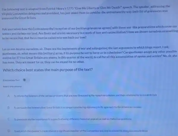 The following text is adapted from Patrick Henry's 1775 "Give Me Liberty or Give Me Death!"speech. The speaker, addressing the
Virginia Convention delegates and president, has just asked them to consider the untrustworthy way their list of grievances was
answered by Great Britain.
Askyourselves how this (untrustworthy)reception of our (written grievances agrees] with these war-like preparations which cover our
waters and darken our land. Are fleets and armies necessary to a work of love and reconciliation?Have we shown ourselves sounwilling
to be reconciled, that force must be called in to win back our love?
Letus not deceive ourselves, sir. These are the implements of war and subjugation; the last arguments to which kings resort.lask
gentlemen, sir, what means this [millitary] array, if it.purpose be not to force us to submission?Can gentlemen assign any other possible
motive for it? Has Great Britain any enemy, in this quarter of the world to call for all this accumulation of navies and armies? No, sir,she
has none. They are meant for us; they can be meant for no other.
Which choice best states the main purpose of the text?
Elimination Tool
Select one answer
A To inform the listeners of the serious problems that are now threatening the American colonies and their relationship to Great Britain
B To persuade the listeners that Great Britain is no longer considering diplomacy in it s approach to the American colonies
C Todemonstrate the importance in a speech of using different rhetorical appeals as well as rhetorical questions
D To establish the speaker's credentials as a significant member of the Convention and one to whom the delegates chould listen