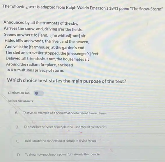 The following text is adapted from Ralph Waldo Emerson's 1841 poem "The Snow-Storm"
Announced by all the trumpets of the sky,
Arrives the snow, and driving o'er the fields,
Seems nowhere to fland The whited[-out]air
Hides hills and woods,the river, and the heaven.
And veils the [farmhouse)at the garden's end.
The sled and traveller stopped, the [messenger's] feet
Delayed, all friends shut out, the housemates sit
Around the radiant fireplace enclosed
In a tumultuous privacy of storm.
Which choice best states the main purpose of the text?
Elimination Tool
Select one answer
A To give an example of a poem that doesn't need to use rhyme
B To describe the types of people who used to visit farmhouses
C To illustrate the connection of nature to divine forces
D To show how much more powerful at nature is than people