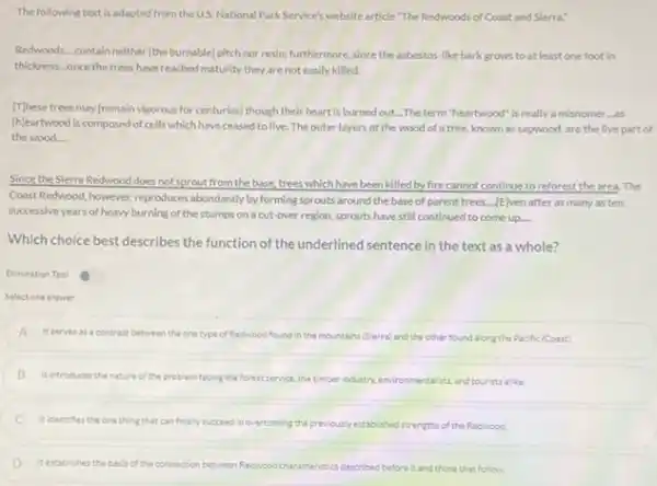 The following text is adapted from the US. National ParkService's website article "The Redwoods of Coast and Sierra:
Redwoods...contain neither (the burnable) pitch nor resin:furthermore, since the asbestos like bark grows to at least one foot in
thickness.once the trees have reached maturity they are not easily killed.
[T]hese trees may (remain vigorous for centuries) though their heart is burned out...The term "heartwood Is really a misnomer ...as
(h)eartwood is composed of cells which have ceased to live. The outer layers of the wood of a tree, known as sapwood, are the live part of
the wood...
Since the Sierra Redwood does not sprout from the base, trees which have been killed by fire cannot continue to reforest the area. The
Coust Redwood, however, reproduces abundantly by forming sprouts around the base of parent trees....[E]ven after as many as ten
successive years of heavy burning of the stumps on a cut-over region sprouts have still continued to come up.... __
Which choice best describes the function of the underlined sentence in the text as a whole?
Elimination Tool
Select one answer
A Itserves as contrast between the one type of Redwood found in the mountains (Sierra)and the other found along the Pacific (Coust)
B It introduces the nature of the problem facing the forest service, the timber industry, environmentalists, andtourist alike.
C Itidentifies the one thing that can finally succeed in overcoming the previouslyestablishedistrengths of the Redwood
D It establishes the basis of the connection between Reducod characteristics described before it and those that follow.