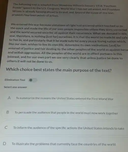 The following text is adapted from Woodrow Wilson's January 1918 "Fourteen
Points" speech to the U.S. Congress. World War I has not yet ended, but President
Wilson is already looking ahead to its end and, beyond the scope of this text,
presents fourteen points of action.
We entered this war because violations of right had occurred which touched us to
the quick and made the life of our own people impossible unless they were corrected
and the world secured once for all against their recurrence. What we demand in this
war, therefore, is nothing [just for]ourselves. It is that the world be made fit and safe
to live in; and particularly that it be made safe for every peace-loving nation which,
like our own, wishes to live its own life, determine its own institutions, [and] be
assured of justice and fair dealing by the other peoples of the world as against force
and selfish aggression. All the peoples of the world are in effect partners in this
interest, and for our own part we see very clearly that unless justice be done to
others it will not be done to us.
Which choice best states the main purpose of the text?
Elimination Tool
Select one answer
A To summarize the reasons the United States entered the First World War
B
To persuade the audience that people in the world must now work together
C To inform the audience of the specific actions the United States intends to take
D To illustrate the problems that currently face the countries of the world