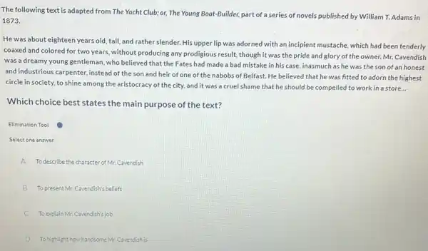 The following text is adapted from The Yacht Club;or, The Young Boat-Builder, part of a series of novels published by William T. Adams in
1873.
He was about eighteen years old, tall, and rather slender. His upper lip was adorned with an incipient mustache, which had been tenderly
coaxed and colored for two years, without producing any prodigious result, though it was the pride and glory of the owner. Mr. Cavendish
was a dreamy young gentleman, who believed that the Fates had made a bad mistake in his case, inasmuch as he was the son of an honest
and industrious carpenter instead of the son and heir of one of the nabobs of Belfast. He believed that he was fitted to adorn the highest
circle in society, to shine among the aristocracy of the city, and it was a cruel shame that he should be compelled to work in a store...
Which choice best states the main purpose of the text?
Elimination Tool
Select one answer
A To describe the character of Mr. Cavendish
B To present Mr.Cavendish's beliefs
C To explain Mr. Cavendish's job
D Tohighlight how handsome Mr Cavendish is