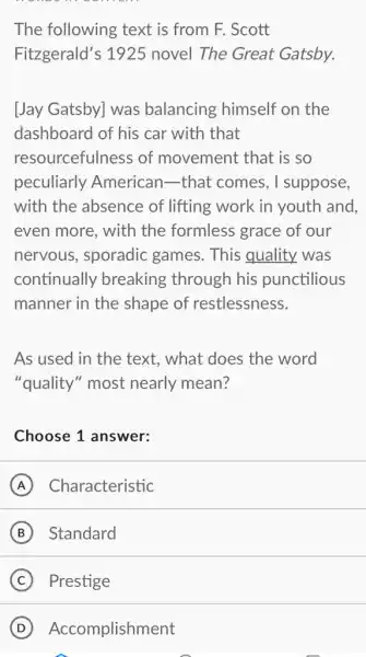 The following text is from F. Scott
Fitzgerald's 1925 novel The Great Gatsby.
[Jay Gatsby] was balancing himself on the
dashboard of his car with that
resourcefulness of movement that is so
peculiarly American-that comes, I suppose,
with the absence of lifting work in youth and,
even more, with the formless grace of our
nervous, sporadic games. This quality was
continually breaking through his punctilious
manner in the shape of restlessness.
As used in the text, what does the word
"quality" most nearly mean?
Choose 1 answer:
A Characteristic
B Standard
C Prestige
D Accomplishment