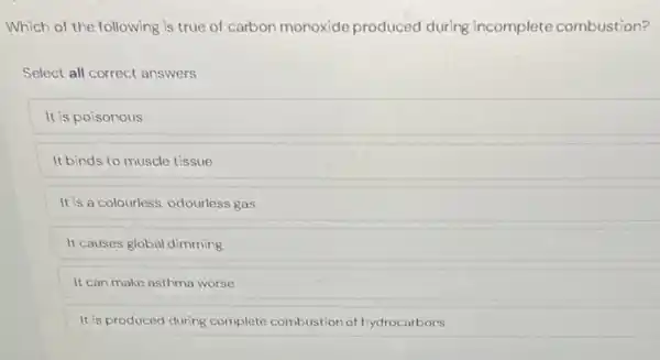 Which of the following is true of carbon monoxide produced during incomplete combustion?
Select all correct answers
It is poisonous
It binds to muscle tissue
It is a colourless, odourless gas
It causes global dimming
It can make asthma worse
It is produced during complete combustion of hydrocarbors