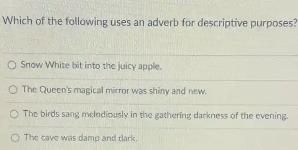 Which of the following uses an adverb for descriptive purposes?
Snow White bit into the juicy apple.
The Queen's magical mirror was shiny and new.
The birds sang melodiously in the gathering darkness of the evening.
The cave was damp and dark.