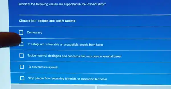 Which of the following values are supported in the Prevent duty?
Choose four options and select Submit.
Democracy
To safeguard vulnerable or susceptible people from harm
Tackle harmful ideologies and concerns that may pose a terrorist threat
To prevent free speech
Stop people from becoming terrorists or supporting terrorism