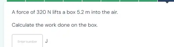 A force of 320 N lifts a box 5.2 m into the air.
Calculate the work done on the box.
Enter number J