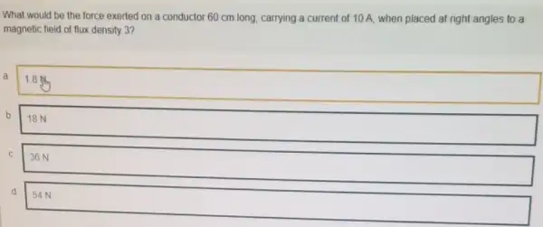 What would be the force exerted on a conductor 60 cm long carrying a current of 10 A, when placed at right angles to a
magnetic field of flux density 3?
a
1.8 ml.
b
18 N
C
36 N
d 54 N