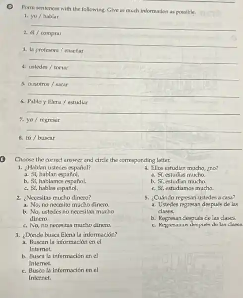 Form sentences with the following. Give as much information as possible.
1. yo / hablar
__
2. 61/ comprar
__
3. la profesora/ enseñar
__
4. ustedes / tomar
__
5. nosotros / sacar
__
6. Pablo y Elena /estudiar
__
7. yo / regresar
__
8. tú / buscar
__
Choose the correct answer and circle the corresponding letter.
1. ¿Hablan ustedes español?
a. Sí, hablan español.
b. Sí, hablamos español.
c. Sí, hablas español.
2. ¿Necesitas mucho dinero?
a. No, no necesito mucho dinero
b. No, ustedes no necesitan mucho
dinero.
c. No, no necesitas mucho dinero.
3. ¿Dónde busca Elena la información?
a. Buscan la información en el
Internet.
b. Busca la información en el
Internet.
c. Busco la información en el
Internet.
4. Ellos estudian mucho , ino?
a. Sí, estudias mucho
b. St, estudian mucho.
c. Sí, estudiamos mucho.
5. ¿Cuándo regresan ustedes a casa?
a. Ustedes regresan después de las
clases.
b. Regresan después de las clases.
c. Regresamos después de las clases.