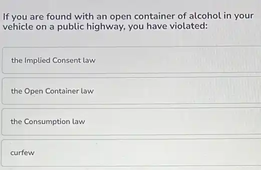 If you are found with an open container of alcohol in your
vehicle on a public highway, you have violated:
the Implied Consent law
the Open Container law
the Consumption law
curfew