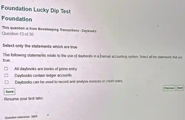 Foundation Lucky Dip Test
Foundation
This question is from Bookkeeping Transactions - Daybooks
Question 13 of 30
Select only the statements which are true
The following statements relate to the use of daybooks in almanual accounting system. Select all the statements that are
true.
All daybooks are books of prime entry.
Daybooks contain ledger accounts
Daybooks can be used to record and analyse invoices or credit notes
Save
Resume your test later.