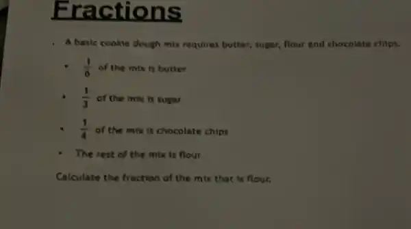 Fractions
A basic cookie dough mix requires butter, sugar.flour and chocolate chips.
(1)/(6) of the mix is butter
(1)/(3) of the mix is sugar
(1)/(4) of the mix is chocolate chips
The rest of the mix is flour
Calculate the fraction of the mix that is flour.