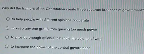 Why did the framers of the Constitution create three separate branches of government?
to help people with different opinions cooperate
to keep any one group from gaining too much power
to provide enough officials to handle the volume of work
to increase the power of the central government