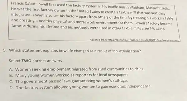 Francis Cabot Lowell first used the factory system in his textile mill in Waltham, Massachusetts.
He was the first factory owner in the United States to create a textile mill that was vertically
integrated. Lowell also set his factory apart from others of the time by treating his workers fairly
and creating a healthy physical and moral work environment for them. Lowell'factory became
famous during his lifetime and his methods were used in other textile mills after his death.
Adapted from https://economic -historian.com/2020/11/the lowell-system/
__ 5. Which statement explains how life changed as a result of industrialization?
Select TWO correct answers.
A. Women seeking employment migrated from rural communities to cities.
B. Many young women worked as reporters for local newspapers.
C. The government passed laws guaranteeing women's suffrage.
D. The factory system allowed young women to gain economic independence.