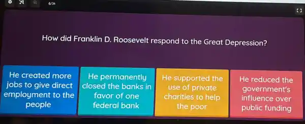 How did Franklin D. Roosevelt respond to the Great Depression?
He created more
jobs to give direct
employment to the
people
He permanently
closed the banks in
favor of one
federal bank
He supported the
use of private
charities to help
the poor
He reduced the
government's
influence over
public funding