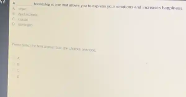 A A __
friendship is one that allows you to express your emotions and increases happiness.
A. close
B. dysfunctional
C. casual
D. estranged
Please select the best answer from the choices provided.
A
B
D