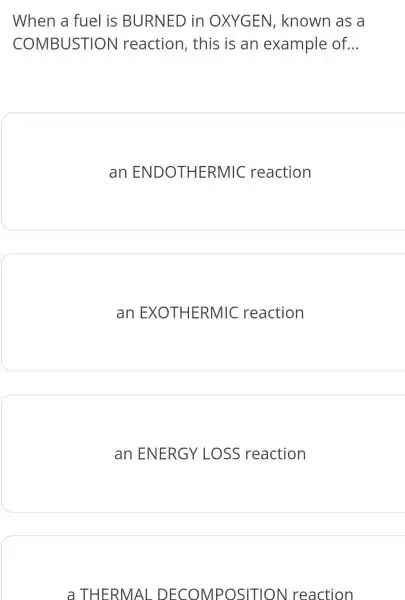 When a fuel is BURNED in OXYGEN,known as a
COMBUSTION reaction , this is an example of. __
an ENDOTHERMIC reaction
an EXOTHERMIC reaction
an ENERGY LOSS reaction
a THERMAL . DECOMPOSITION reaction