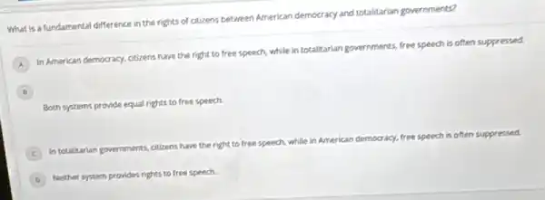 What is a fundamental difference in the rights of citizens between American democracy and totalitarian governments?
A
In American democracy, citizens have the right to free speech, while in totalitarian governments, free speech is often suppressed.
B B
Both systems provide equal rights to free speech.
C In totalitarian gove governments.
citizens have the right to free speech,
while in American democracy.free speech is often suppressed.
D
Neither system provides rights to free speech.