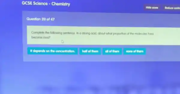 GCSE Science -Chemistry
Question 20 of 47
Complete the following sentence. In a strong acid, about what proportion of the molecules have
become ions?
If depends on the concentration.
holf of them
all of them
nono of them