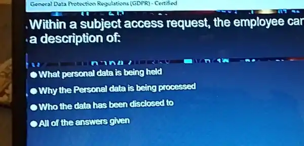 Genwal Data Protoction Abgulations (GDPR) - Certified
, Within a subject access request, the employee car
a description of
C What personal data is being held
Why the Personal datafsbeing prosessed
Who the databas been disclosed to
OAlloftheanswers given