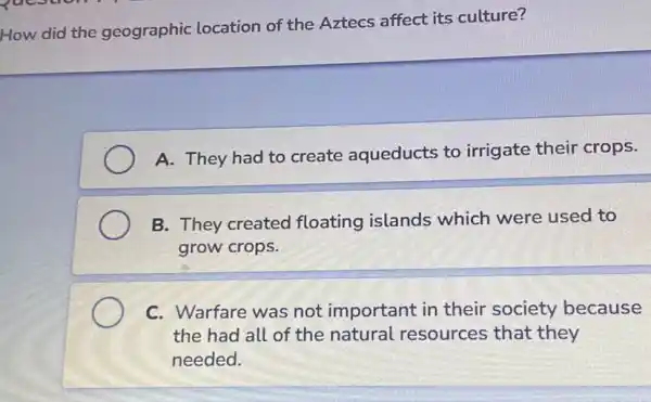 How did the geographic location of the Aztecs affect its culture?
A. They had to create aqueducts to irrigate their crops.
B. They created floating islands which were used to
grow crops.
C. Warfare was not important in their society because
the had all of the natural resources that they
needed.