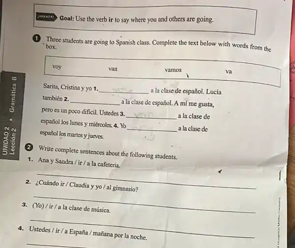 Goal: Use the verb ir to say where you and others are going.
Three students are going to Spanish class. Complete the text below with words from the
box.
voy
van
vamos
va
Sarita, Cristina y yo 1. __
a la clase de español.Lucía
también 2. __ a la clase de español.A mí me gusta,
pero es un poco difficil. Ustedes 3. __ a la clase de
español los lunes y miércoles. 4. Yo __ a la clase de
español los martes y jueves.
(2) Write complete sentences about the following students.
1. Ana y Sandra/ir/a la cafeteria.
__
2. ¿Cuándo ir/Claudia y yo / al gimnasio?
__
3. (Yo)/ir/a la clase de música.
__
4. Ustedes/ir/a España / mañana por la noche.