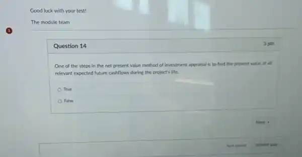 Good luck with your test!
The module team
Question 14
One of the steps in the net present value method of investment appraisal is to find the present value of all
relevant expected future cashflows during the project's life.
True
False
3 pts