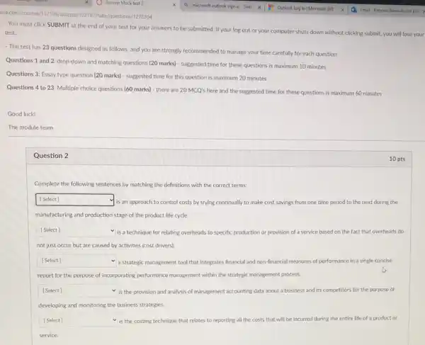 Good luck!
click SUBMIT at the end of your test for your answers to be submitted. If your log out or your computer shuts down without clicking submit, you will lose your
- The test has 23 questions designed as follows, and you are strongly recommended to manage your time carefully for each question:
Questions 1 and 2: drop-down and matching questions (20 marks) - suggested time for these questions is maximum 10 minutes
Questions 3: Essay type question (20 marks) - suggested time for this question is maximum 20 minutes
Questions 4 to 23: Multiple choice questions (60 marks)- there are 20MCQ's here and the suggested time for these questions is maximum 60 minutes
The module team
Question 2
Complete the following sentences by matching the definitions with the correct terms:
square 
is an approach to control costs by trying continually to make cost savings from one time period to the next during the
manufacturing and production stage of the product life cycle.
square  is a technique for relating overheads to specific production or provision of a service based on the fact that overheads do
not just occur but are caused by activities (cost drivers).
square  a strategic management tool that integrates financial and non-financial measures of performance in a single concise
report for the purpose of incorporating performance management within the strategic management process.
square  v is the provision and analysis of management accounting data about a business and its competitors for the purpose of
developing and monitoring the business strategies.
square  is the costing technique that relates to reporting all the costs that will be incurred during ng the entire life of a product or
service.
10 pts