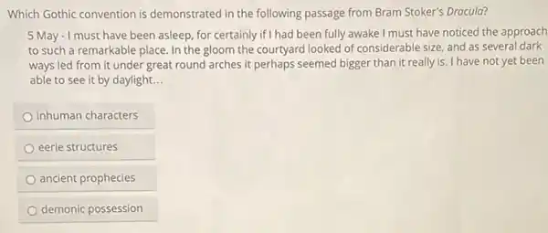 Which Gothic convention is demonstrated in the following passage from Bram Stoker's Dracula?
5 May - I must have been asleep, for certainly if I had been fully awake I must have noticed the approach
to such a remarkable place. In the gloom the courtyard looked of considerable size, and as several dark
ways led from it under great round arches it perhaps seemed bigger than it really is I have not yet been
able to see it by daylight. __
inhuman characters
eerie structures
ancient prophecies
demonic possession