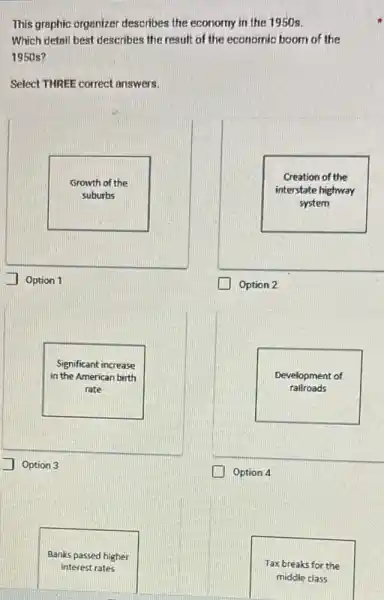 This graphic organizer describes the economy in the 1950s.
Which detail best describes the result of the economic boom of the
1950 s?
Select THREE correct answers.
Growth of the
suburbs
Option 1
Creation of the
interstate highway
system
Option 2
Significant increase
in the American birth
rate
Option 3
Development of
rallroads
Option 4
Banks passed higher
interest rates
Tax breaks for the
middle class