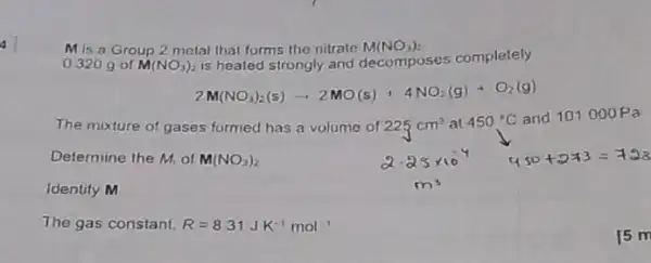 a
M is a Group 2 melal that forms the nitrate M(NO_(3))_(2)
0320 g of M(NO_(3))_(2) is heated strongly and decomposes completely
2N(NO_(3))_(2)(s)arrow 2NO(s)+4NO_(2)(g)+O_(2)(g)
The mixture of gases formed has a volume of 225cm^3 at 450^circ C and 101000Pa
Determine the M, of M(NO_(3))_(2)
450+2+3=158
Identify M
The gas constant, R=831JK^-1mol^-1
15 m