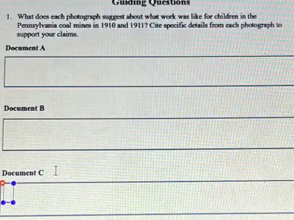 Guiding Questions
1. What does each photograph suggest about what work was like for children in the
Pennsylvania coal mines in 1910 and 1911? Cite specific details from each photograph to
support your claims.
Document A
Document B
Document C I