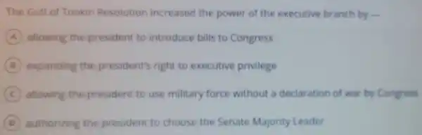 The Gulf of Tonkin Resolution increased the power of the executive branch by
A allowing the president to introduce bills to Congress
B expanding the president's right to executive privilege
C allowing the president to use military force without a declaration of war by Congress
D authorizing the president to choose the Senate Majority Leader