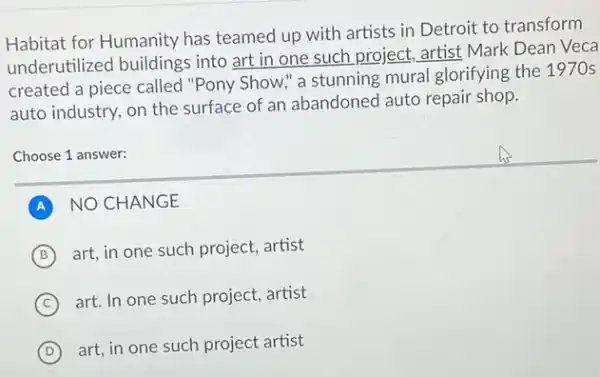 Habitat for Humanity has teamed up with artists in Detroit to transform
underutilized buildings into art in one such project, artist Mark Dean Veca
created a piece called "Pony Show," a stunning mural glorifying the 1970s
auto industry, on the surface of an abandoned auto repair shop.
Choose 1 answer:
A NO CHANGE
B (B)
art, in one such project, artist
C
art. In one such project, artist
D
art, in one such project artist