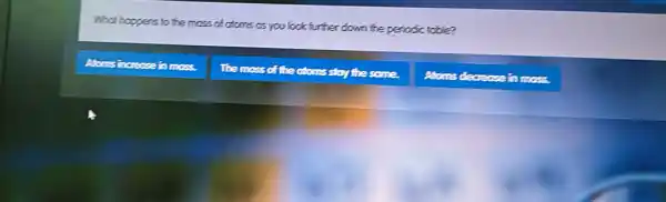 What happens to the mass of atoms as you look further down the periodic table?
Atoms increase in moss.
The moss of the atoms stoy the some.
Atoms decreose in moss.