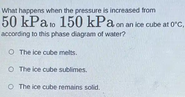 What happens when the pressure is increased from
50 kPa to 150 kPa.on an ice cube at
0^circ C
according to this phase diagram of water?
The ice cube melts.
The ice cube sublimes.
The ice cube remains solid.