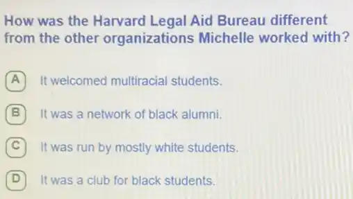 How was the Harvard Legal Aid Bureau different
from the other organizations Michelle worked with?
A It welcomed multiracial students.
B It was a network of black alumni.
C It was run by mostly white students.
D It was a club for black students.