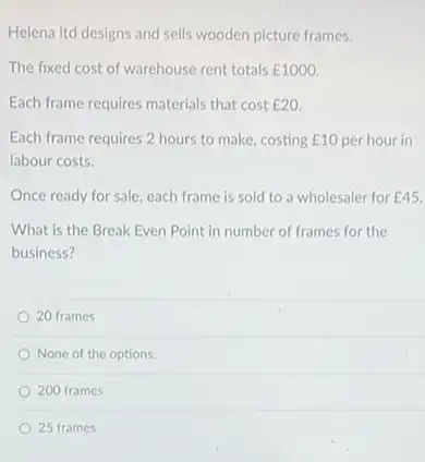 Helena Itd designs and sells wooden picture frames.
The fixed cost of warehouse rent totals E1000
Each frame requires materials that cost E20
Each frame requires 2 hours to make, costing ￡10 per hour in
labour costs.
Once ready for sale each frame is sold to a wholesaler for E45
What is the Break Even Point in number of frames for the
business?
20 frames
None of the options.
200 frames
25 frames