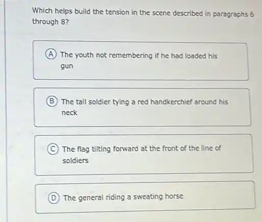 Which helps build the tension in the scene described in paragraphs 6
through 8?
A The youth not remembering if he had loaded his
gun
B The tall soldier tying a red handkerchief around his
neck
C The flag tilting forward at the front of the line of
soldiers
D The general riding a sweating horse