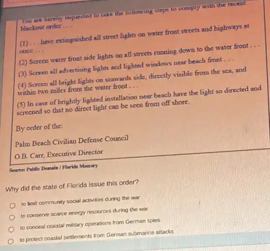 You are hereby requested to take the following sleps to comply with the recent
blackout order __
(1) __ have extinguished all street lights on water front streets and highways at
once __
(2) Screen water front side lights on all streets running down to the water front __
(3) Screen all advertising lights and lighted windows near beach front __
(4) Screen all bright lights on scawards side,directly visible from the sea, and
within two miles from the water front __
(5) In case of brightly lighted installation near beach have the light so directed and
screened so that no direct light can be seen from off shore.
By order of the:
Palm Beach Civilian Defense Council
O.B. Carr, Executive Director
Source: Politic Domain / Floride Memory
Why did the state of Florida issue this order?
to limit community social activities during the war
to conserve scarce energy resources during the war
to conceal coastal military operations from German spies
to protect coastal settlements from German submarine attacks