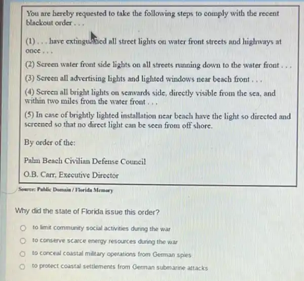 You are hereby requested to take the following steps to comply with the recent
blackout order __
(1) __ have extinguABed all street lights on water front streets and highways at
once. __
(2) Screen water front side lights on all streets running down to the water front __
(3) Screen all advertising lights and lighted windows near beach front __
(4) Screen all bright lights on seawards side directly visible from the sea, and
within two miles from the water front __
(5) In case of brightly lighted installation near beach have the light so directed and
screened so that no direct light can be seen from off shore.
By order of the:
Palm Beach Civilian Defense Council
O.B. Carr, Executive Director
Source: Poblic Domain/Horida Memory
Why did the state of Florida issue this order?
to limit community social activities during the war
to conserve scarce energy resources during the war
to conceal coastal military operations from German spies
to protect coastal settlements from German submarine attacks