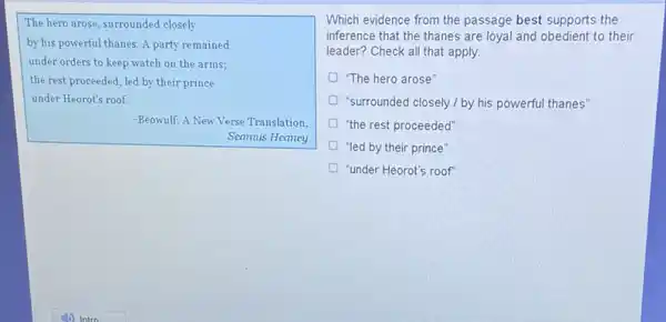 The hero arose, surrounded closely
by his powerful thanes.A party remained
under orders to keep watch on the arms;
the rest proceeded, led by their prince
under Heorot's roof.
-Beowulf: A New Verse Translation,
Seamus Heaney
Which evidence from the passage best supports the
inference that the thanes are loyal and obedient to their
leader? Check all that apply
"The hero arose"
"surrounded closely / by his powerful thanes'
"the rest proceeded"
"led by their prince"
"under Heorot's roof"