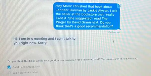 Hey Mom! I finished that book about
Jennifer Harman by Jackie Alyson. I told
the seller at the bookstore that I really
liked it. She suggested I read The
Wager by David Grann next. Do you
think that's a good recommendation?
Hi. I am in a meeting and I can't talk to
you right now. Sorry.
Do you think this book would be a good recommendation for a follow-up read? (You can research this on Amazon.)
C Great Recommendation
Bad Recommendation