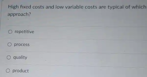 High fixed costs and low variable costs are typical of which
approach?
repetitive
process
quality
product