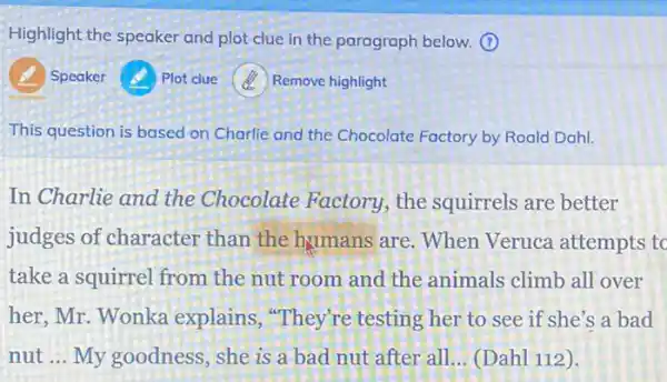 Highlight the speaker and plot clue in the paragraph below. (1)
Speaker
Plot clue
(2) Remove highlight
This question is based on Charlie and the Chocolate Factory by Roala Dahl.
In Charlie and the Chocolate Factory , the squirrels are better
judges of character than the humans are . When Veruca attempts to
take a squirrel from the nut room and the animals climb all over
her, Mr. Wonka explains, "They're testing her to see if she's a bad
nut __ My goodness, she is a bad nut after all __ (Dahl 112).