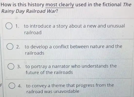 How is this history most clearly used in the fictional The
Rainy Day Railroad War?
1. to introduce a story about a new and unusual
railroad
2. to develop a conflict between nature and the
railroads
3. to portray a narrator who understands the
future of the railroads
4. to convey a theme that progress from the
railroad was unavoidable